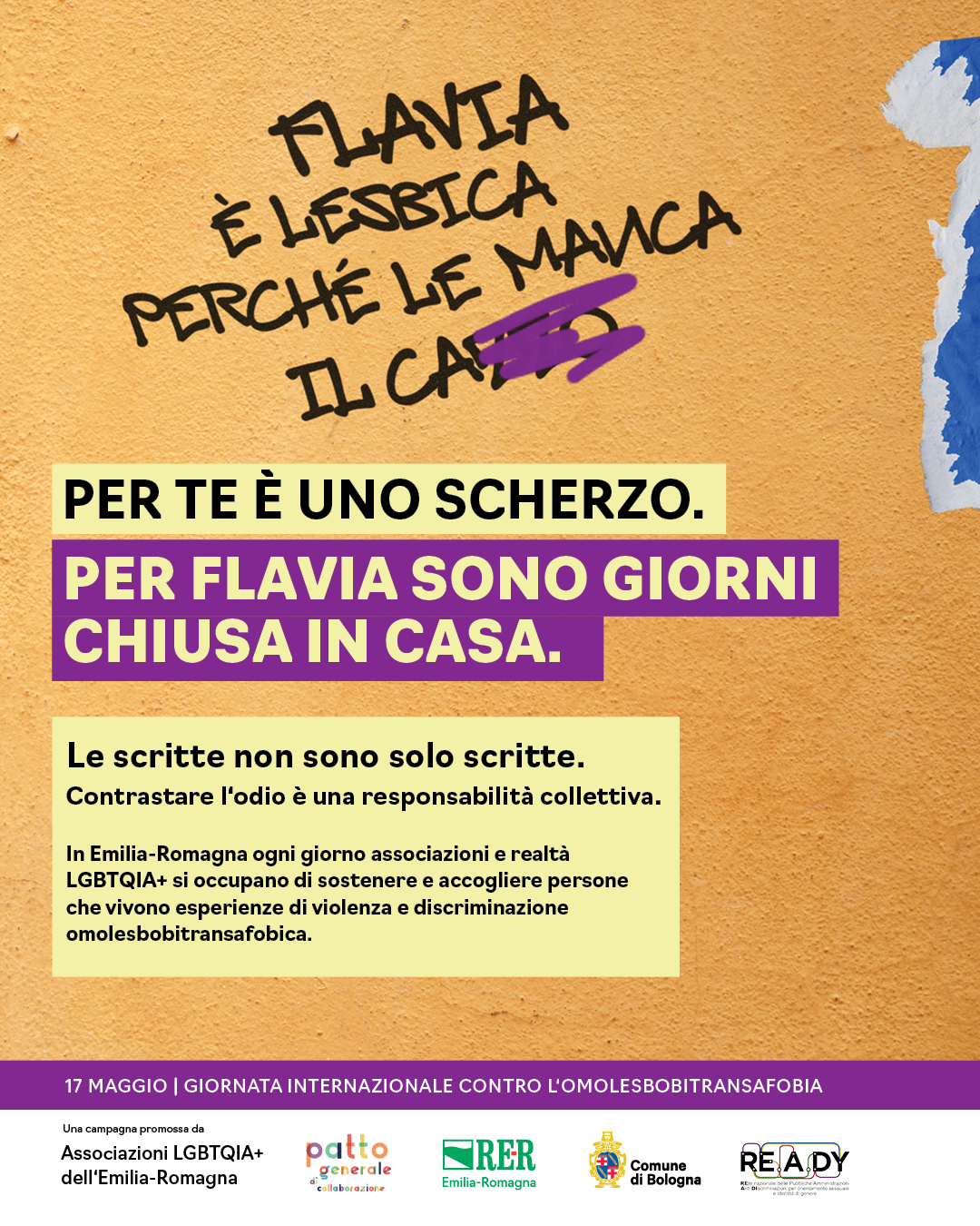 (Scritta sul muro: Flavia è lesbica perché le manca il cazzo.) Per te è uno scherzo. Per Flavia sono giorni chiusa in casa. Le scritte non sono solo scritte. Contrastare l'odio è responsabilità collettiva. In Emilia-Romagna ogni giorno associazioni e realtà LGBTQIA+ si occupano di sostenere e accogliere persone che vivono esperienze di violenza e discriminazione omolesbotransfobica.
