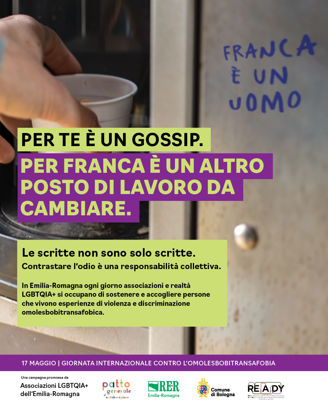(Scritta sul muro: Franca è un uomo). Per te è gossip. Per Franca è un altro posto di lavoro da cambiare. Le scritte non sono solo scritte. Contrastare l'odio è responsabilità collettiva. In Emilia-Romagna ogni giorno associazioni e realtà LGBTQIA+ si occupano di sostenere e accogliere persone che vivono esperienze di violenza e discriminazione omolesbotransfobica.