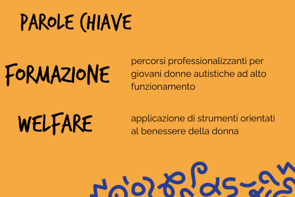 Parole chiave: formazione, percorsi professionalizzanti per giovani donne autistiche ad alto funzionamento. Welfare, applicazione di strumenti orientati al benessere della donna