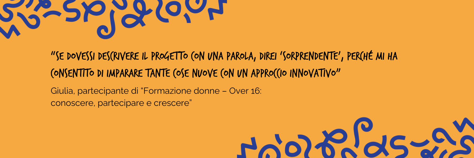 "Se dovessi descrivere il progetto con una parola, direi sorprendente, perché mi ha consentito di imparare tante cose nuove con un approccio innovativo" Giulia, partecipante di Formazione donne - Over 16: conoscere, partecipare e crescere