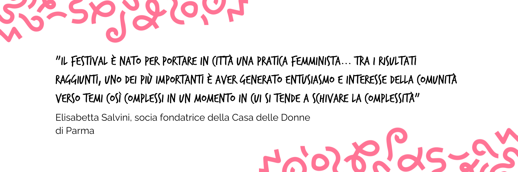 "Il festival è nato per portare in città una pratica femminista...tra i risultati raggiunti, uno dei più importanti è aver generato entusiasmo e interesse della comunità verso temi così complessi in un momento in cui si tende a schivare la complessità" Elisabetta Salvini, socia fondatrice della Casa delle Donne di Parma 