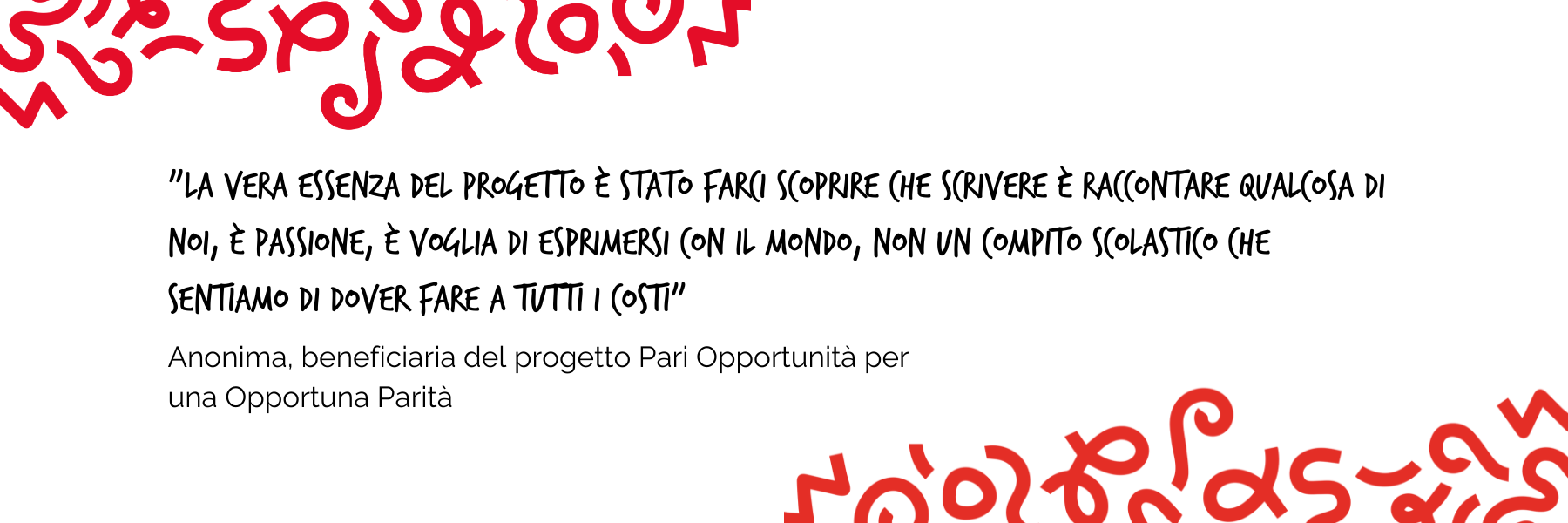 "La vera essenza del progetto è stato farci scoprire che scrivere è raccontare qualcosa di noi, è passione, è voglia di esprimersi con il mondo, non un compito scolastico che sentiamo di dover fare a tutti i costi" Anonima, beneficiaria del progetto Pari Opportunità per una Opportuna Parità